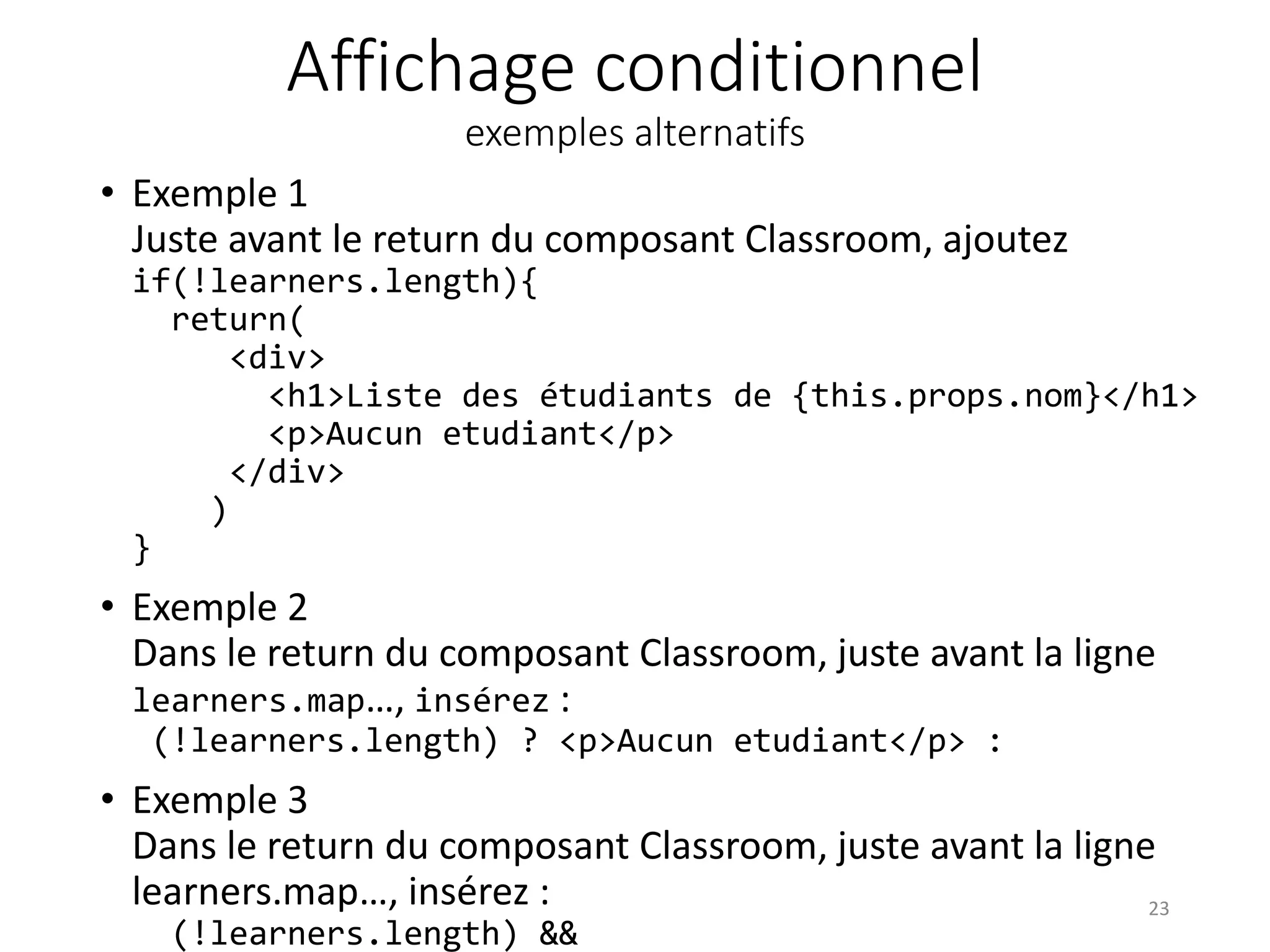 Affichage conditionnel
exemples alternatifs
• Exemple 1
Juste avant le return du composant Classroom, ajoutez
if(!learners.length){
return(
<div>
<h1>Liste des étudiants de {this.props.nom}</h1>
<p>Aucun etudiant</p>
</div>
)
}
• Exemple 2
Dans le return du composant Classroom, juste avant la ligne
learners.map…, insérez :
(!learners.length) ? <p>Aucun etudiant</p> :
• Exemple 3
Dans le return du composant Classroom, juste avant la ligne
learners.map…, insérez :
(!learners.length) &&
23
 