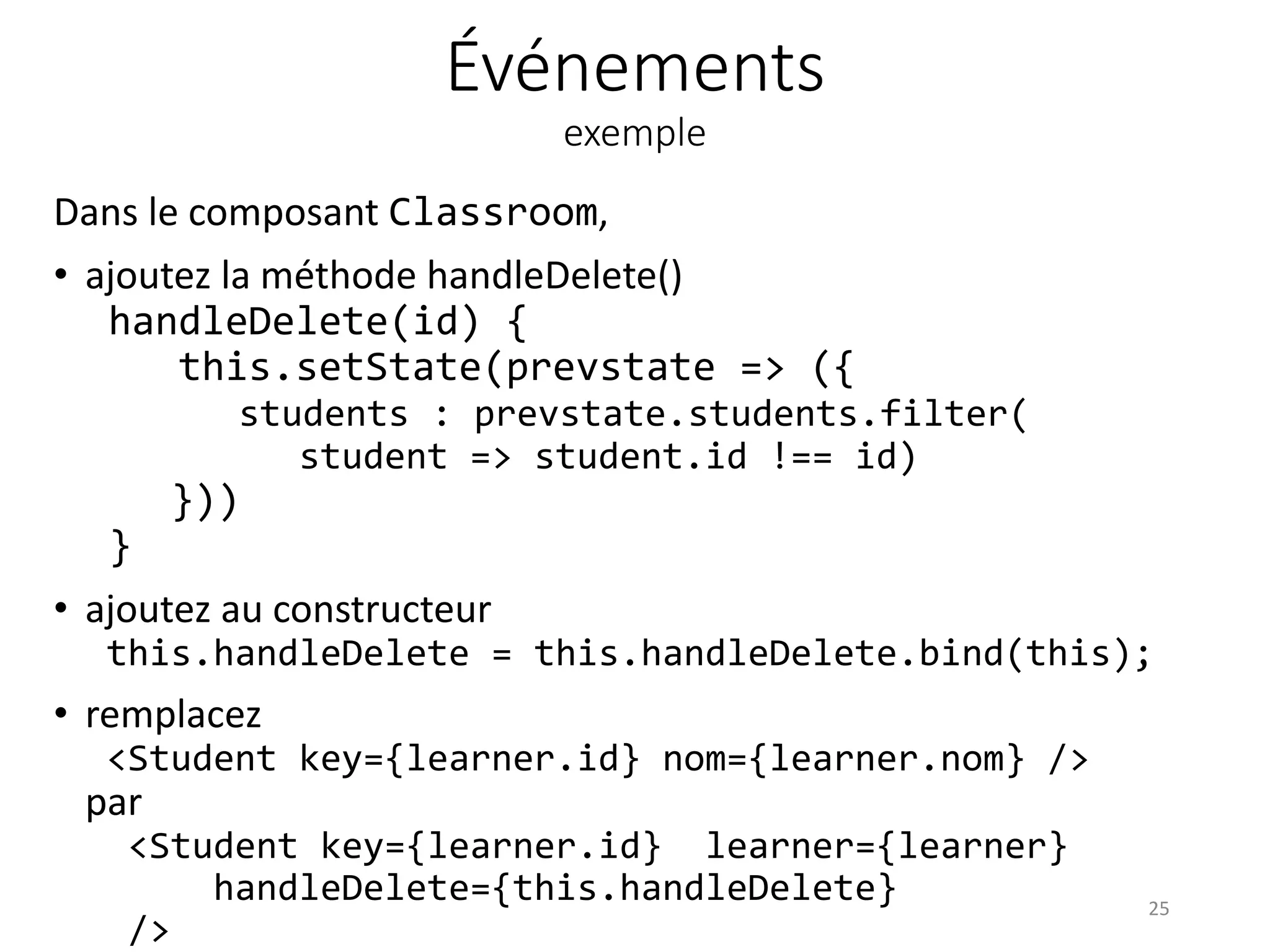 Événements
exemple
Dans le composant Classroom,
• ajoutez la méthode handleDelete()
handleDelete(id) {
this.setState(prevstate => ({
students : prevstate.students.filter(
student => student.id !== id)
}))
}
• ajoutez au constructeur
this.handleDelete = this.handleDelete.bind(this);
• remplacez
<Student key={learner.id} nom={learner.nom} />
par
<Student key={learner.id} learner={learner}
handleDelete={this.handleDelete}
/>
25
 