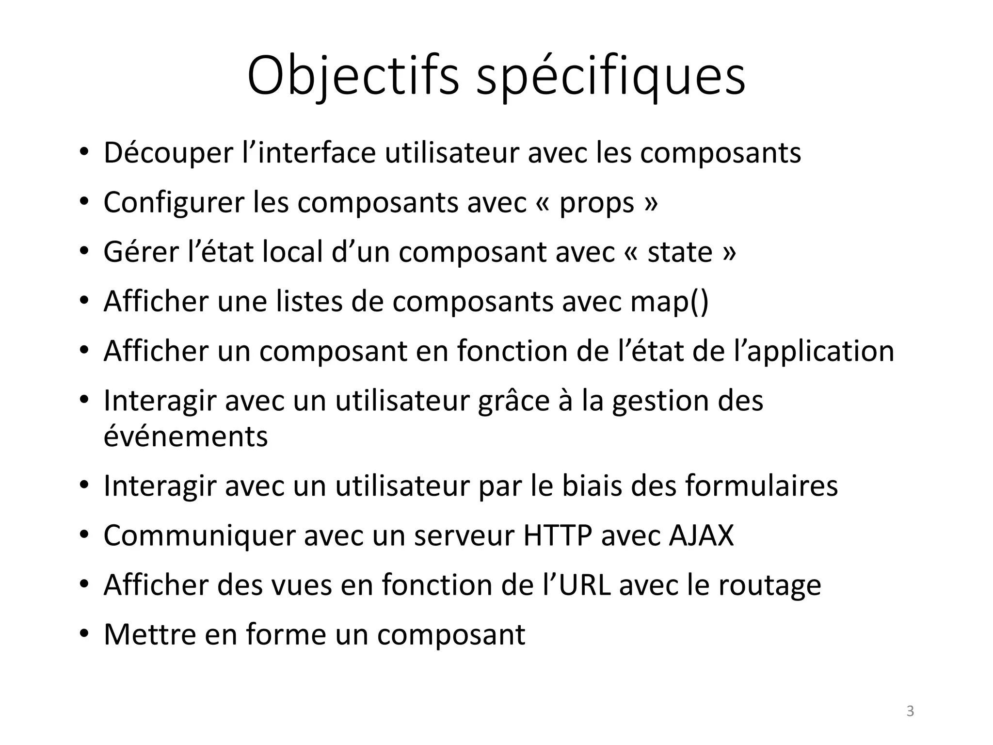 Objectifs spécifiques
• Découper l’interface utilisateur avec les composants
• Configurer les composants avec « props »
• Gérer l’état local d’un composant avec « state »
• Afficher une listes de composants avec map()
• Afficher un composant en fonction de l’état de l’application
• Interagir avec un utilisateur grâce à la gestion des
événements
• Interagir avec un utilisateur par le biais des formulaires
• Communiquer avec un serveur HTTP avec AJAX
• Afficher des vues en fonction de l’URL avec le routage
• Mettre en forme un composant
3
 