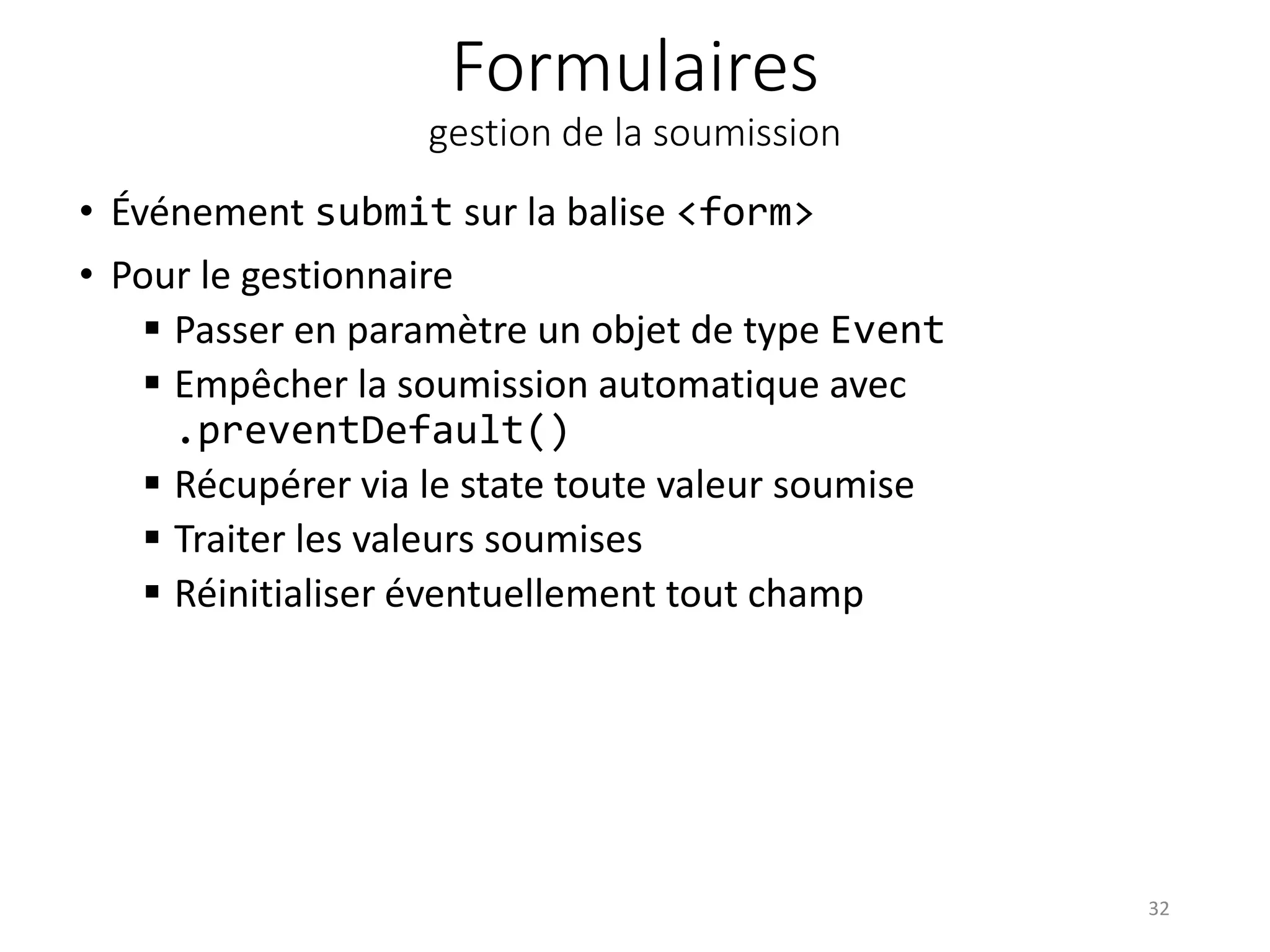Formulaires
gestion de la soumission
• Événement submit sur la balise <form>
• Pour le gestionnaire
 Passer en paramètre un objet de type Event
 Empêcher la soumission automatique avec
.preventDefault()
 Récupérer via le state toute valeur soumise
 Traiter les valeurs soumises
 Réinitialiser éventuellement tout champ
32
 