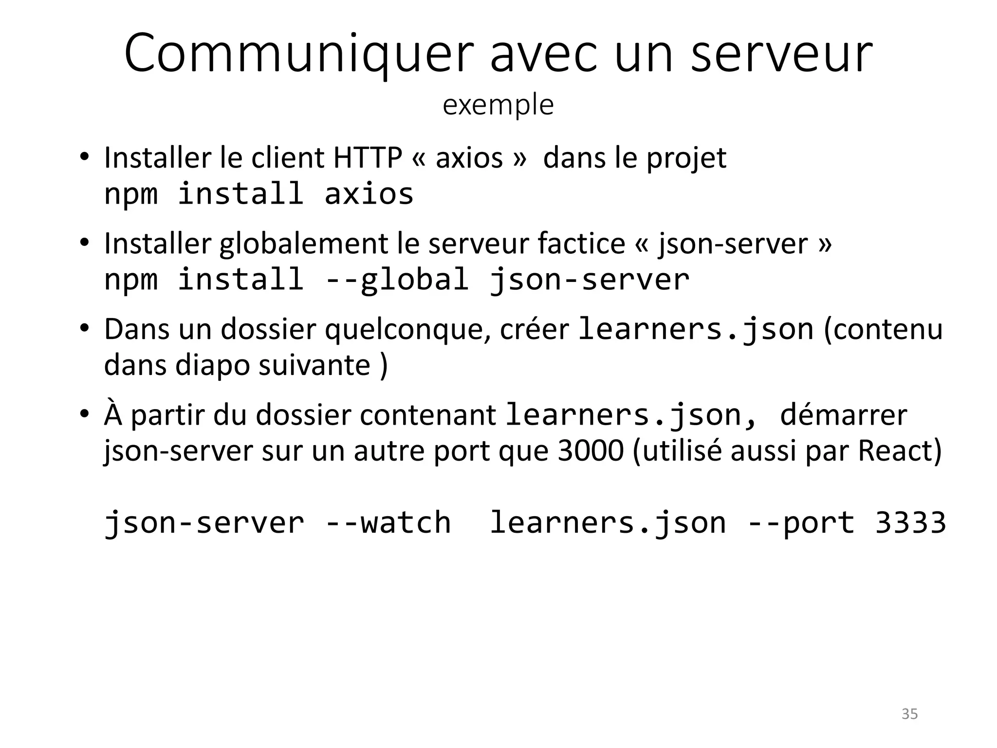 Communiquer avec un serveur
exemple
• Installer le client HTTP « axios » dans le projet
npm install axios
• Installer globalement le serveur factice « json-server »
npm install --global json-server
• Dans un dossier quelconque, créer learners.json (contenu
dans diapo suivante )
• À partir du dossier contenant learners.json, démarrer
json-server sur un autre port que 3000 (utilisé aussi par React)
json-server --watch learners.json --port 3333
35
 