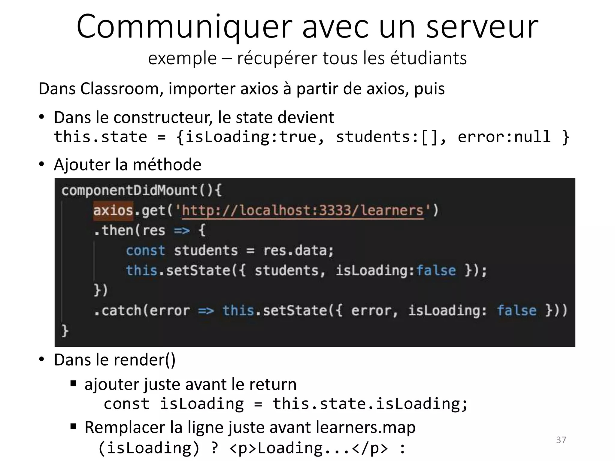 Communiquer avec un serveur
exemple – récupérer tous les étudiants
• Dans le render()
 ajouter juste avant le return
const isLoading = this.state.isLoading;
 Remplacer la ligne juste avant learners.map
(isLoading) ? <p>Loading...</p> :
37
Dans Classroom, importer axios à partir de axios, puis
• Dans le constructeur, le state devient
this.state = {isLoading:true, students:[], error:null }
• Ajouter la méthode
 