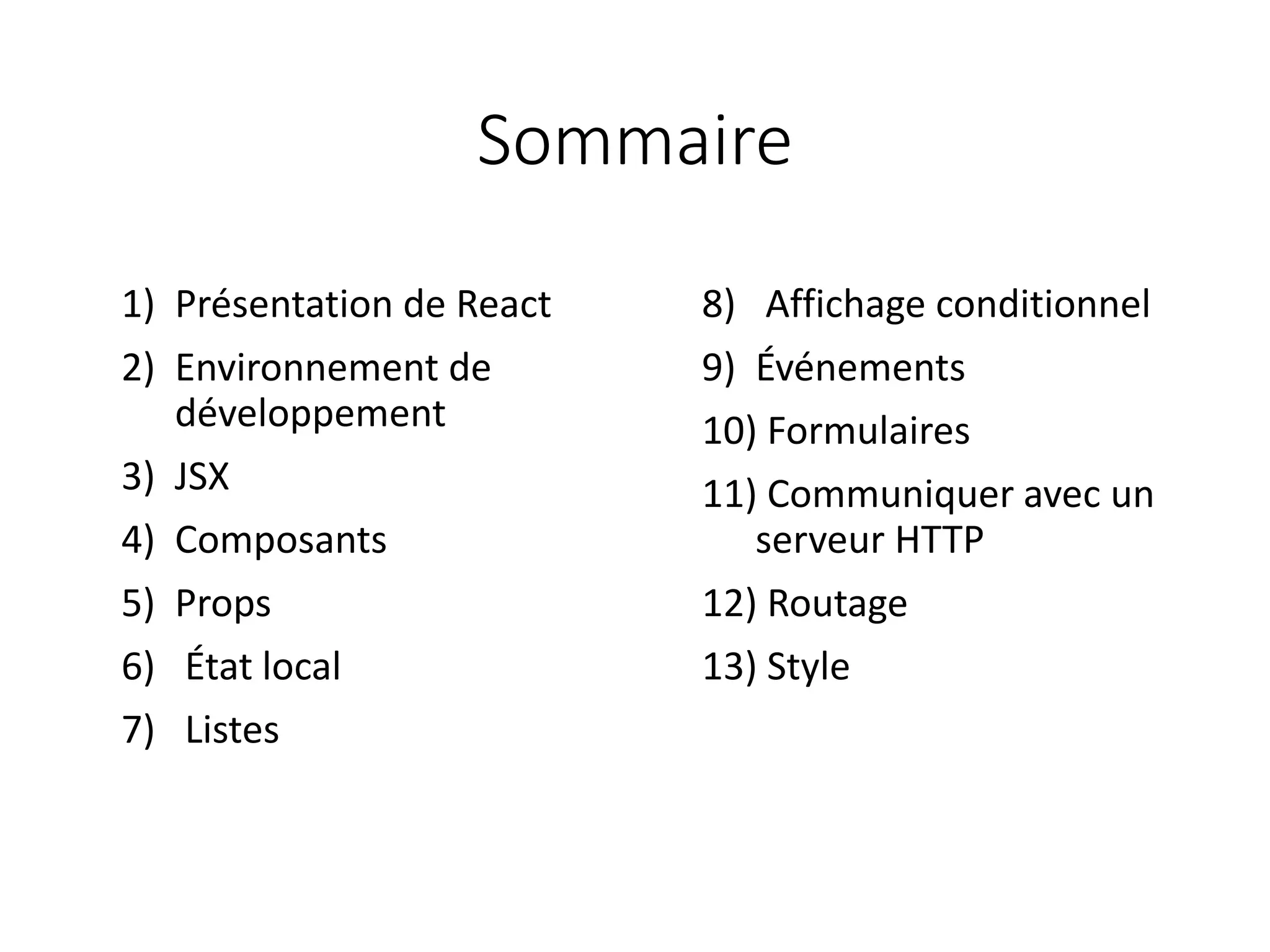 Sommaire
8) Affichage conditionnel
9) Événements
10) Formulaires
11) Communiquer avec un
serveur HTTP
12) Routage
13) Style
1) Présentation de React
2) Environnement de
développement
3) JSX
4) Composants
5) Props
6) État local
7) Listes
 