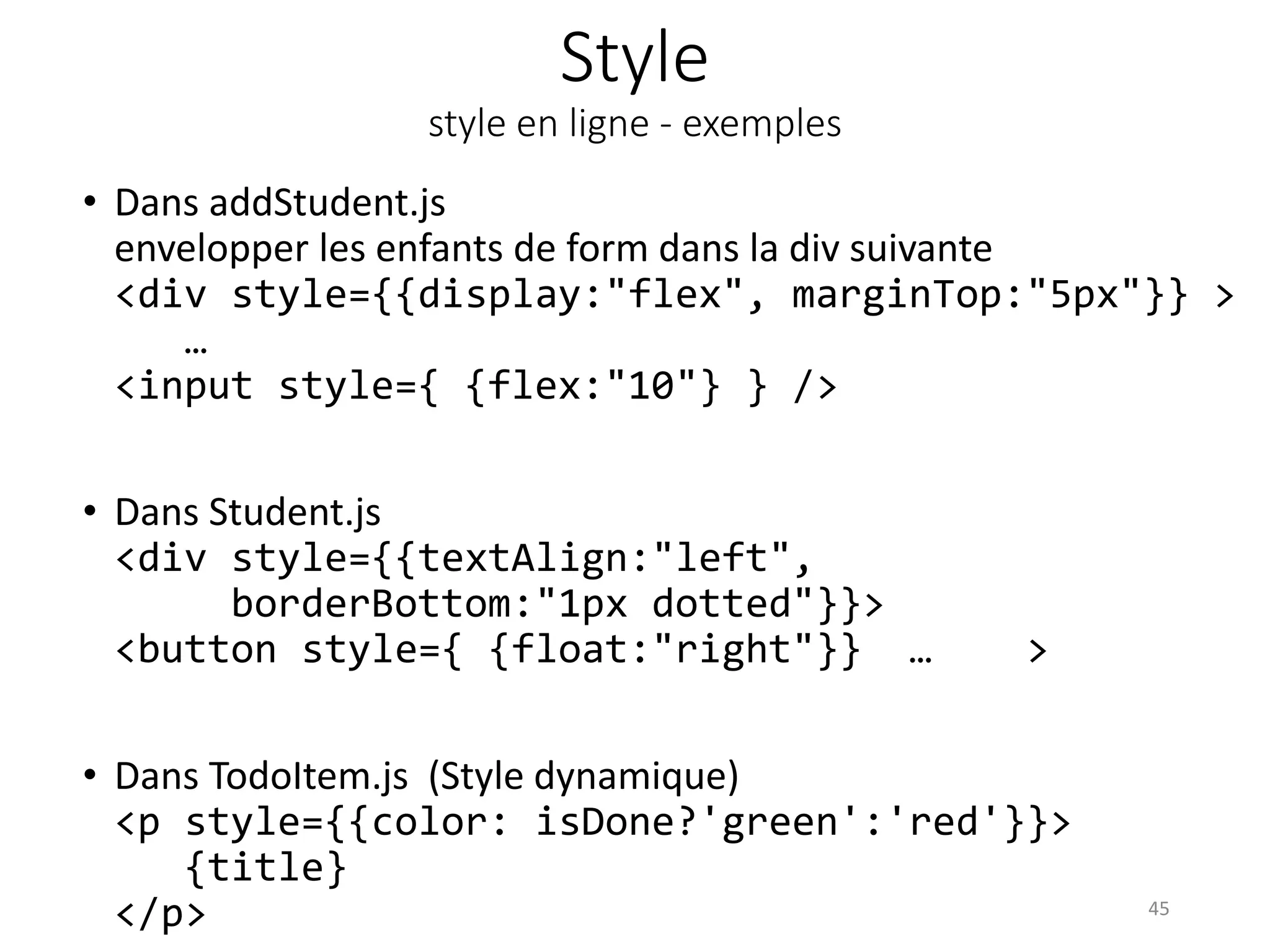 Style
style en ligne - exemples
• Dans addStudent.js
envelopper les enfants de form dans la div suivante
<div style={{display:"flex", marginTop:"5px"}} >
…
<input style={ {flex:"10"} } />
• Dans Student.js
<div style={{textAlign:"left",
borderBottom:"1px dotted"}}>
<button style={ {float:"right"}} … >
• Dans TodoItem.js (Style dynamique)
<p style={{color: isDone?'green':'red'}}>
{title}
</p> 45
 