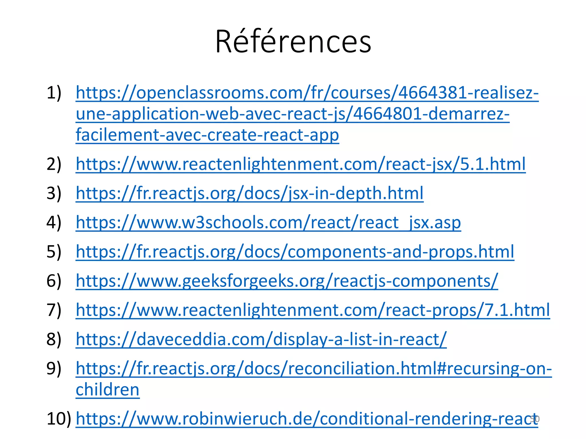 Références
1) https://openclassrooms.com/fr/courses/4664381-realisez-
une-application-web-avec-react-js/4664801-demarrez-
facilement-avec-create-react-app
2) https://www.reactenlightenment.com/react-jsx/5.1.html
3) https://fr.reactjs.org/docs/jsx-in-depth.html
4) https://www.w3schools.com/react/react_jsx.asp
5) https://fr.reactjs.org/docs/components-and-props.html
6) https://www.geeksforgeeks.org/reactjs-components/
7) https://www.reactenlightenment.com/react-props/7.1.html
8) https://daveceddia.com/display-a-list-in-react/
9) https://fr.reactjs.org/docs/reconciliation.html#recursing-on-
children
10) https://www.robinwieruch.de/conditional-rendering-react50
 