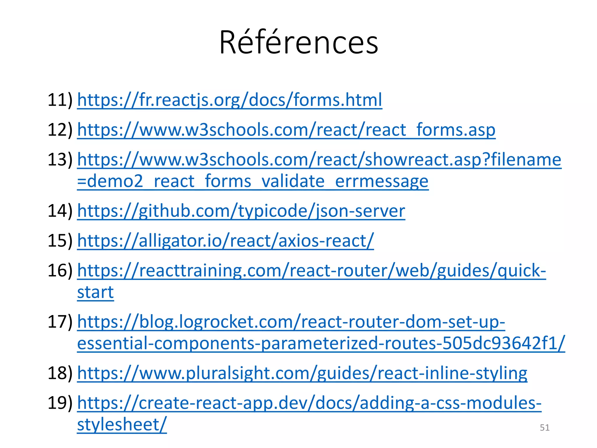 Références
11) https://fr.reactjs.org/docs/forms.html
12) https://www.w3schools.com/react/react_forms.asp
13) https://www.w3schools.com/react/showreact.asp?filename
=demo2_react_forms_validate_errmessage
14) https://github.com/typicode/json-server
15) https://alligator.io/react/axios-react/
16) https://reacttraining.com/react-router/web/guides/quick-
start
17) https://blog.logrocket.com/react-router-dom-set-up-
essential-components-parameterized-routes-505dc93642f1/
18) https://www.pluralsight.com/guides/react-inline-styling
19) https://create-react-app.dev/docs/adding-a-css-modules-
stylesheet/ 51
 