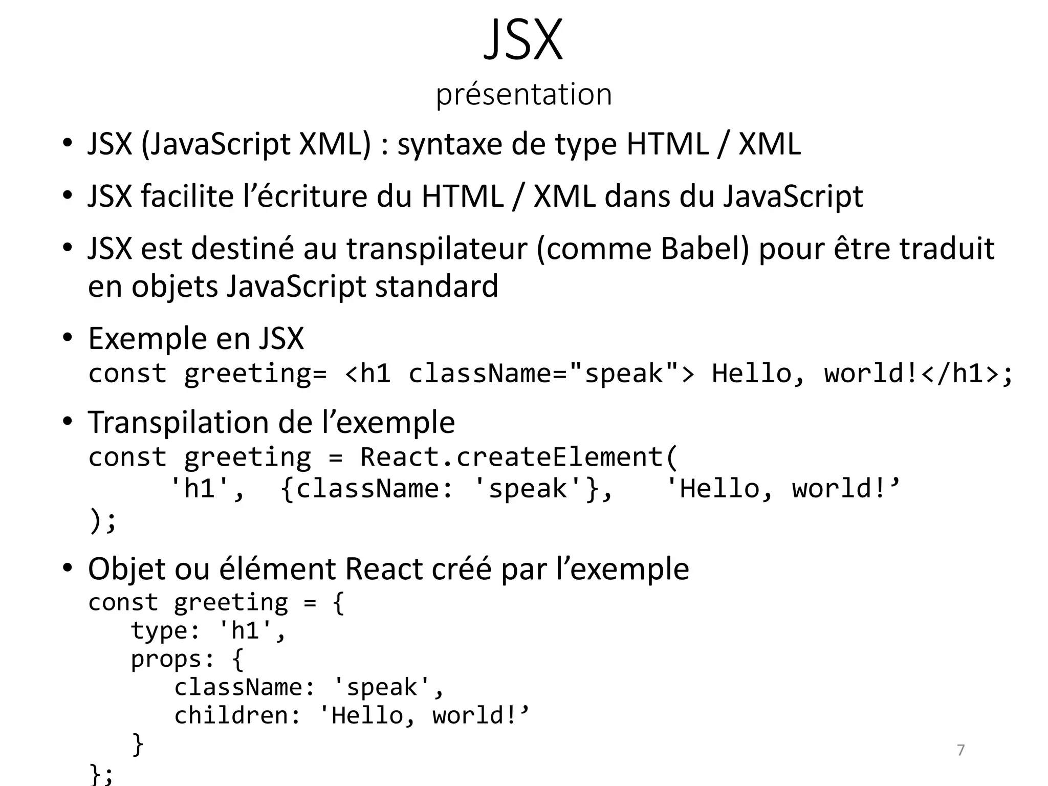 JSX
présentation
• JSX (JavaScript XML) : syntaxe de type HTML / XML
• JSX facilite l’écriture du HTML / XML dans du JavaScript
• JSX est destiné au transpilateur (comme Babel) pour être traduit
en objets JavaScript standard
• Exemple en JSX
const greeting= <h1 className="speak"> Hello, world!</h1>;
• Transpilation de l’exemple
const greeting = React.createElement(
'h1', {className: 'speak'}, 'Hello, world!’
);
• Objet ou élément React créé par l’exemple
const greeting = {
type: 'h1',
props: {
className: 'speak',
children: 'Hello, world!’
}
};
7
 