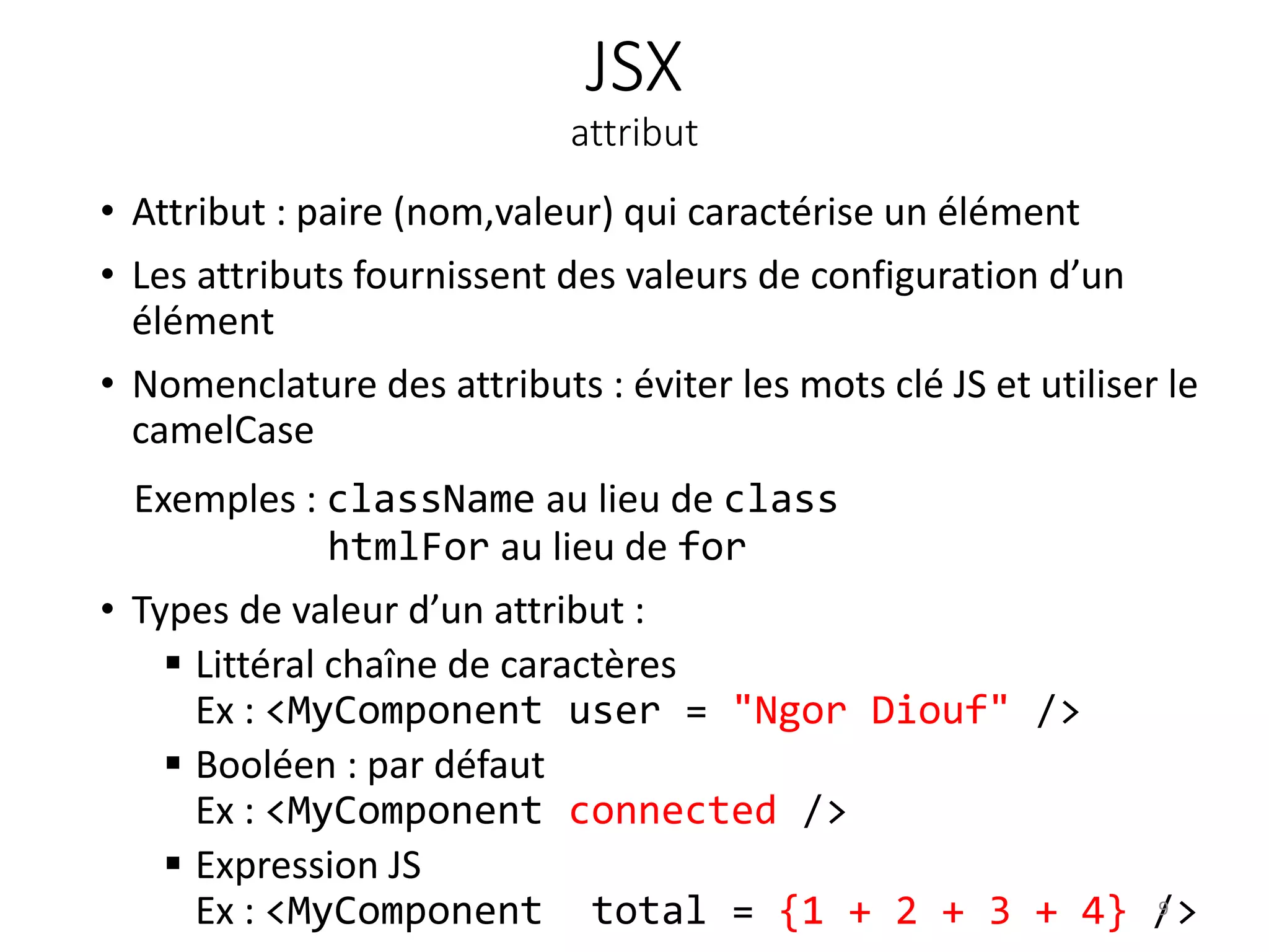 JSX
attribut
• Attribut : paire (nom,valeur) qui caractérise un élément
• Les attributs fournissent des valeurs de configuration d’un
élément
• Nomenclature des attributs : éviter les mots clé JS et utiliser le
camelCase
Exemples : className au lieu de class
htmlFor au lieu de for
• Types de valeur d’un attribut :
 Littéral chaîne de caractères
Ex : <MyComponent user = "Ngor Diouf" />
 Booléen : par défaut
Ex : <MyComponent connected />
 Expression JS
Ex : <MyComponent total = {1 + 2 + 3 + 4} />9
 