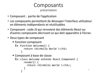 Composants
présentation
• Composant : partie de l’application
• Les composants permettent de découper l’interface utilisateur
en éléments indépendants et réutilisables
• Composant : code JS qui renvoient des éléments React ou
d’autres composants décrivant ce qui doit apparaître à l’écran.
• Deux types de composant
 Fonction composant
Ex : function Welcome() {
return <h1>Hello World !</h1>
}
 Composant à base de classe
Ex : class Welcome extends React.Component {
render() {
return <h1>Hello World !</h1>;
}
}
13
 