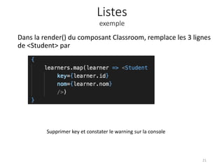 Listes
exemple
Dans la render() du composant Classroom, remplace les 3 lignes
de <Student> par
21
Supprimer key et constater le warning sur la console
 