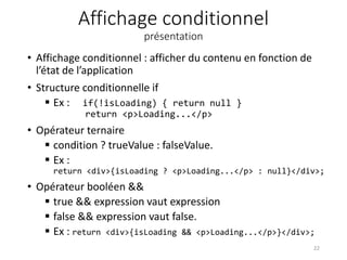 Affichage conditionnel
présentation
• Affichage conditionnel : afficher du contenu en fonction de
l’état de l’application
• Structure conditionnelle if
 Ex : if(!isLoading) { return null }
return <p>Loading...</p>
• Opérateur ternaire
 condition ? trueValue : falseValue.
 Ex :
return <div>{isLoading ? <p>Loading...</p> : null}</div>;
• Opérateur booléen &&
 true && expression vaut expression
 false && expression vaut false.
 Ex : return <div>{isLoading && <p>Loading...</p>}</div>;
22
 