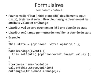Formulaires
composant contrôlé
• Pour contrôler l’état (initial et modifié) des éléments input
(texte), textarea et select, React leur assigne directement les
attributs value et onChange
• L’attribut value sera étroitement lié à une donnée du state
• L’attribut onChange permettra de modifier la donnée du state
• Exemple
…
this.state = {opinion: 'Votre opinion…' };
…
handleChange(event) {
this.setState( {opinion:event.target.value} );
}
…
<textarea name='opinion'
value={this.state.opinion}
onChange={this.handleChange}/>
27
 