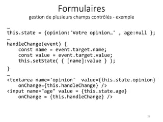 Formulaires
gestion de plusieurs champs contrôlés - exemple
…
this.state = {opinion:'Votre opinion…' , age:null };
…
handleChange(event) {
const name = event.target.name;
const value = event.target.value;
this.setState( { [name]:value } );
}
…
<textarea name='opinion' value={this.state.opinion}
onChange={this.handleChange} />
<input name="age" value = {this.state.age}
onChange = {this.handleChange} />
29
 