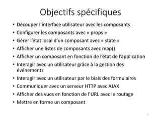 Objectifs spécifiques
• Découper l’interface utilisateur avec les composants
• Configurer les composants avec « props »
• Gérer l’état local d’un composant avec « state »
• Afficher une listes de composants avec map()
• Afficher un composant en fonction de l’état de l’application
• Interagir avec un utilisateur grâce à la gestion des
événements
• Interagir avec un utilisateur par le biais des formulaires
• Communiquer avec un serveur HTTP avec AJAX
• Afficher des vues en fonction de l’URL avec le routage
• Mettre en forme un composant
3
 