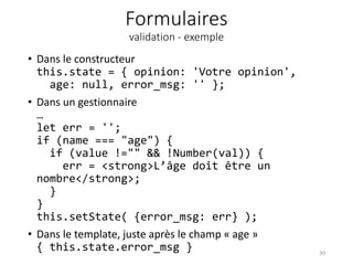 Formulaires
validation - exemple
• Dans le constructeur
this.state = { opinion: 'Votre opinion',
age: null, error_msg: '' };
• Dans un gestionnaire
…
let err = '';
if (name === "age") {
if (value !="" && !Number(val)) {
err = <strong>L’âge doit être un
nombre</strong>;
}
}
this.setState( {error_msg: err} );
• Dans le template, juste après le champ « age »
{ this.state.error_msg } 30
 