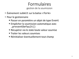 Formulaires
gestion de la soumission
• Événement submit sur la balise <form>
• Pour le gestionnaire
 Passer en paramètre un objet de type Event
 Empêcher la soumission automatique avec
.preventDefault()
 Récupérer via le state toute valeur soumise
 Traiter les valeurs soumises
 Réinitialiser éventuellement tout champ
32
 