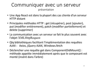 Communiquer avec un serveur
présentation
• Une App React est dans la plupart des cas cliente d’un serveur
HTTP distant
• Principales méthodes HTTP : get (récupérer), post (ajouter),
put (modifier entièrement), patch (modifier partiellement) et
delete (supprimer)
• La communication avec un serveur se fait le plus souvent avec
l'objet XMLHttpRequest
• Qlq bibliothèques facilitant l’implémentation des requêtes
AJAX : Axios, jQuery AJAX, Windows.fetch
• Déclencher une requête get dans ComponentDidMount() :
méthode appelée immédiatement après que le composant est
monté (inséré dans l’arbre)
34
 