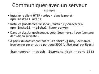 Communiquer avec un serveur
exemple
• Installer le client HTTP « axios » dans le projet
npm install axios
• Installer globalement le serveur factice « json-server »
npm install --global json-server
• Dans un dossier quelconque, créer learners.json (contenu
dans diapo suivante )
• À partir du dossier contenant learners.json, démarrer
json-server sur un autre port que 3000 (utilisé aussi par React)
json-server --watch learners.json --port 3333
35
 