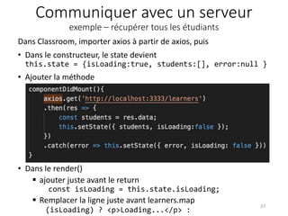 Communiquer avec un serveur
exemple – récupérer tous les étudiants
• Dans le render()
 ajouter juste avant le return
const isLoading = this.state.isLoading;
 Remplacer la ligne juste avant learners.map
(isLoading) ? <p>Loading...</p> :
37
Dans Classroom, importer axios à partir de axios, puis
• Dans le constructeur, le state devient
this.state = {isLoading:true, students:[], error:null }
• Ajouter la méthode
 