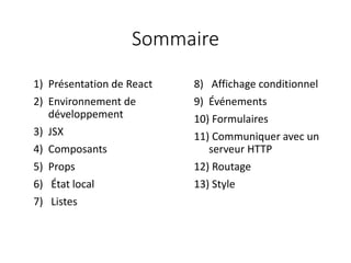 Sommaire
8) Affichage conditionnel
9) Événements
10) Formulaires
11) Communiquer avec un
serveur HTTP
12) Routage
13) Style
1) Présentation de React
2) Environnement de
développement
3) JSX
4) Composants
5) Props
6) État local
7) Listes
 