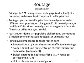 Routage
présentation
• Principe du SPA : charger une seule page (index.html) et y
présenter, au besoin, tout composant de l’application
• Routage : permettre à l’application de naviguer entre les
différents composants, en changeant l'URL du navigateur, en
modifiant l'historique du navigateur et en gardant l'état de
l'interface utilisateur synchronisé.
• react-router-dom : la + populaire bibliothèque permettant
d’implémenter sur React le routage sur un navigateur
• Principaux composants de react-router-dom
 BrowserRoute : parent des autres et effectue le routage
 Route : définit une route entre un chemin (path) et un
composant (component)
 Switch : parent de Route et affiche la 1ère route qui
correspond à l'URL
 Link : crée une ancre de navigation
40
 