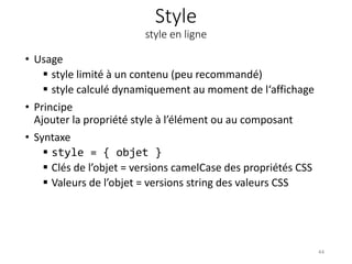 Style
style en ligne
• Usage
 style limité à un contenu (peu recommandé)
 style calculé dynamiquement au moment de l‘affichage
• Principe
Ajouter la propriété style à l’élément ou au composant
• Syntaxe
 style = { objet }
 Clés de l’objet = versions camelCase des propriétés CSS
 Valeurs de l’objet = versions string des valeurs CSS
44
 
