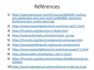Références
1) https://openclassrooms.com/fr/courses/4664381-realisez-
une-application-web-avec-react-js/4664801-demarrez-
facilement-avec-create-react-app
2) https://www.reactenlightenment.com/react-jsx/5.1.html
3) https://fr.reactjs.org/docs/jsx-in-depth.html
4) https://www.w3schools.com/react/react_jsx.asp
5) https://fr.reactjs.org/docs/components-and-props.html
6) https://www.geeksforgeeks.org/reactjs-components/
7) https://www.reactenlightenment.com/react-props/7.1.html
8) https://daveceddia.com/display-a-list-in-react/
9) https://fr.reactjs.org/docs/reconciliation.html#recursing-on-
children
10) https://www.robinwieruch.de/conditional-rendering-react50
 