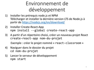 Environnement de
développement
1) Installer les prérequis node.js et NPM
Télécharger et installer la dernière version LTS de Node.js à
partir de https://nodejs.org/en/download/
2) Installer Create-React-App
npm install --global create-react-app
3) A partir d’un répertoire choisi, créer un nouveau projet React
create-react-app nom-du-projet
Exemple : créer le projet nommé « react-classroom »
4) Naviguer dans le dossier du projet
cd nom-du-projet
5) Lancer le serveur de développement
npm start
6
 