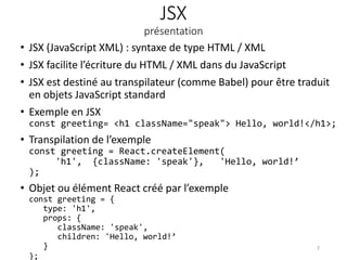 JSX
présentation
• JSX (JavaScript XML) : syntaxe de type HTML / XML
• JSX facilite l’écriture du HTML / XML dans du JavaScript
• JSX est destiné au transpilateur (comme Babel) pour être traduit
en objets JavaScript standard
• Exemple en JSX
const greeting= <h1 className="speak"> Hello, world!</h1>;
• Transpilation de l’exemple
const greeting = React.createElement(
'h1', {className: 'speak'}, 'Hello, world!’
);
• Objet ou élément React créé par l’exemple
const greeting = {
type: 'h1',
props: {
className: 'speak',
children: 'Hello, world!’
}
};
7
 