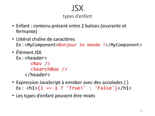 JSX
types d’enfant
• Enfant : contenu présent entre 2 balises (ouvrante et
fermante)
• Littéral chaîne de caractères
Ex : <MyComponent>Bonjour le monde !</MyComponent>
• Élément JSX
Ex : <header>
<Nav />
<SearchBox />
</header>
• Expression JavaScript à enrober avec des accolades { }
Ex : <h1>{i == 1 ? 'True!' : 'False'}</h1>
• Les types d’enfant peuvent être mixés
10
 