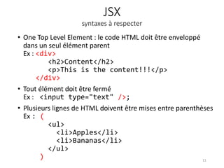 JSX
syntaxes à respecter
• One Top Level Element : le code HTML doit être enveloppé
dans un seul élément parent
Ex : <div>
<h2>Content</h2>
<p>This is the content!!!</p>
</div>
• Tout élément doit être fermé
Ex : <input type="text" />;
• Plusieurs lignes de HTML doivent être mises entre parenthèses
Ex : (
<ul>
<li>Apples</li>
<li>Bananas</li>
</ul>
) 11
 