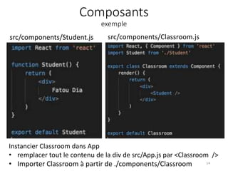 Composants
exemple
14
Instancier Classroom dans App
• remplacer tout le contenu de la div de src/App.js par <Classroom />
• Importer Classroom à partir de ./components/Classroom
src/components/Student.js src/components/Classroom.js
 
