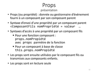 Props
présentation
• Props (ou propriété) : donnée ou gestionnaire d’événement
fourni à un composant par son composant parent
• Syntaxe d’envoi d’une propriété par un composant parent
<ComposantFils nomPropriété = valeur …
• Syntaxes d’accès à une propriété par un composant fils
 Pour une fonction composant :
props.nomPropiété
avec props parmètre de la fonction
 Pour un composant à base de classe
this.props.nomPropiété
• Les props sont ensuite utilisées par le composant fils ou
transmises aux composants enfants.
• Les props sont en lecture seule
15
 