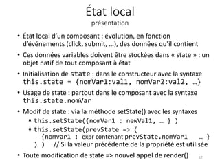 État local
présentation
• État local d’un composant : évolution, en fonction
d’événements (click, submit, …), des données qu’il contient
• Ces données variables doivent être stockées dans « state » : un
objet natif de tout composant à état
• Initialisation de state : dans le constructeur avec la syntaxe
this.state = {nomVar1:val1, nomVar2:val2, …}
• Usage de state : partout dans le composant avec la syntaxe
this.state.nomVar
• Modif de state : via la méthode setState() avec les syntaxes
 this.setState({nomVar1 : newVal1, … } )
 this.setState(prevState => (
{nomvar1 : expr contenant prevState.nomVar1 … }
) ) // Si la valeur précédente de la propriété est utilisée
• Toute modification de state => nouvel appel de render() 17
 