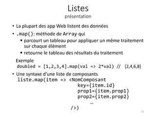 Listes
présentation
• La plupart des app Web listent des données
• .map(): méthode de Array qui
 parcourt un tableau pour appliquer un même traitement
sur chaque élément
 retourne le tableau des résultats du traitement
Exemple
doubled = [1,2,3,4].map(val => 2*val) // [2,4,6,8]
• Une syntaxe d’une liste de composants
liste.map(item => <NomComposant
key={item.id}
prop1={item.prop1}
prop2={item.prop2}
…
/>)
19
 