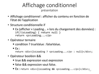Affichage conditionnel
présentation
• Affichage conditionnel : afficher du contenu en fonction de
l’état de l’application
• Structure conditionnelle if
 Ex (afficher « Loading… » lors du chargement des données) :
if(!isLoading) { return null }
return <p>Loading...</p>
• Opérateur ternaire
 condition ? trueValue : falseValue.
 Ex :
return <div>{isLoading ? <p>Loading...</p> : null}</div>;
• Opérateur booléen &&
 true && expression vaut expression
 false && expression vaut false.
 Ex : return <div>{isLoading && <p>Loading...</p>}</div>;
22
 