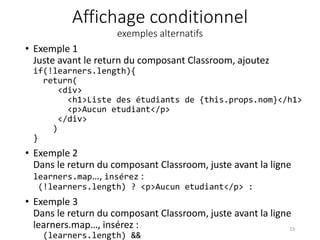 Affichage conditionnel
exemples alternatifs
• Exemple 1
Juste avant le return du composant Classroom, ajoutez
if(!learners.length){
return(
<div>
<h1>Liste des étudiants de {this.props.nom}</h1>
<p>Aucun etudiant</p>
</div>
)
}
• Exemple 2
Dans le return du composant Classroom, juste avant la ligne
learners.map…, insérez :
(!learners.length) ? <p>Aucun etudiant</p> :
• Exemple 3
Dans le return du composant Classroom, juste avant la ligne
learners.map…, insérez :
(learners.length) &&
23
 
