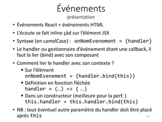 Événements
présentation
• Événements React = événements HTML
• L’écoute se fait inline çàd sur l’élément JSX
• Syntaxe (en camelCase) : onNomEvenement = {handler}
• Le handler ou gestionnaire d’événement étant une callback, il
faut la lier (bind) avec son composant
• Comment lier le handler avec son contexte ?
 Sur l’élément
onNomEvenement = {handler.bind(this)}
 Définition en fonction fléchée
handler = (…) => { … }
 Dans un constructeur (meilleure pour la perf. )
this.handler = this.handler.bind(this)
• NB : tout éventuel autre paramètre du handler doit être placé
après this 24
 