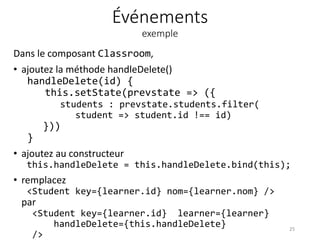 Événements
exemple
Dans le composant Classroom,
• ajoutez la méthode handleDelete()
handleDelete(id) {
this.setState(prevstate => ({
students : prevstate.students.filter(
student => student.id !== id)
}))
}
• ajoutez au constructeur
this.handleDelete = this.handleDelete.bind(this);
• remplacez
<Student key={learner.id} nom={learner.nom} />
par
<Student key={learner.id} learner={learner}
handleDelete={this.handleDelete}
/>
25
 