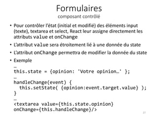 Formulaires
composant contrôlé
• Pour contrôler l’état (initial et modifié) des éléments input
(texte), textarea et select, React leur assigne directement les
attributs value et onChange
• L’attribut value sera étroitement lié à une donnée du state
• L’attribut onChange permettra de modifier la donnée du state
• Exemple
…
this.state = {opinion: 'Votre opinion…' };
…
handleChange(event) {
this.setState( {opinion:event.target.value} );
}
…
<textarea value={this.state.opinion}
onChange={this.handleChange}/> 27
 