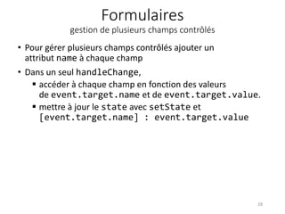 Formulaires
gestion de plusieurs champs contrôlés
• Pour gérer plusieurs champs contrôlés ajouter un
attribut name à chaque champ
• Dans un seul handleChange,
 accéder à chaque champ en fonction des valeurs
de event.target.name et de event.target.value.
 mettre à jour le state avec setState et
[event.target.name] : event.target.value
28
 