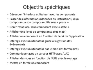 Objectifs spécifiques
• Découper l’interface utilisateur avec les composants
• Passer des informations (données ou instructions) d’un
composant à son composant fils avec « props »
• Gérer l’état local d’un composant avec « state »
• Afficher une listes de composants avec map()
• Afficher un composant en fonction de l’état de l’application
• Interagir avec un utilisateur grâce à la gestion des
événements
• Interagir avec un utilisateur par le biais des formulaires
• Communiquer avec un serveur HTTP avec AJAX
• Afficher des vues en fonction de l’URL avec le routage
• Mettre en forme un composant
3
 