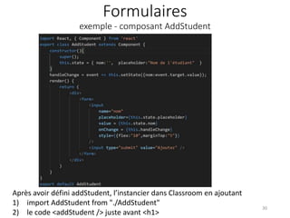 Formulaires
exemple - composant AddStudent
30
Après avoir défini addStudent, l’instancier dans Classroom en ajoutant
1) import AddStudent from "./AddStudent"
2) le code <addStudent /> juste avant <h1>
 