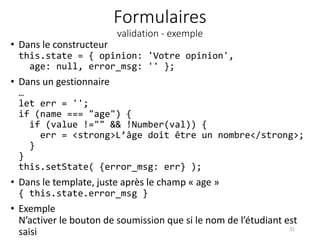Formulaires
validation - exemple
• Dans le constructeur
this.state = { opinion: 'Votre opinion',
age: null, error_msg: '' };
• Dans un gestionnaire
…
let err = '';
if (name === "age") {
if (value !="" && !Number(val)) {
err = <strong>L’âge doit être un nombre</strong>;
}
}
this.setState( {error_msg: err} );
• Dans le template, juste après le champ « age »
{ this.state.error_msg }
• Exemple
N’activer le bouton de soumission que si le nom de l’étudiant est
saisi 31
 