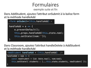 Formulaires
exemple suite et fin
Dans AddStudent, ajoutez l’attribut onSubmit à la balise form
et la méthode handleAdd
33
Dans Classroom, ajoutez l’attribut handleDelete à AddStudent
et la méthode handleAdd
 