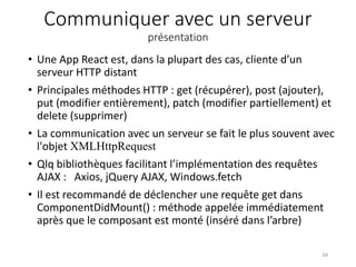 Communiquer avec un serveur
présentation
• Une App React est, dans la plupart des cas, cliente d’un
serveur HTTP distant
• Principales méthodes HTTP : get (récupérer), post (ajouter),
put (modifier entièrement), patch (modifier partiellement) et
delete (supprimer)
• La communication avec un serveur se fait le plus souvent avec
l'objet XMLHttpRequest
• Qlq bibliothèques facilitant l’implémentation des requêtes
AJAX : Axios, jQuery AJAX, Windows.fetch
• Il est recommandé de déclencher une requête get dans
ComponentDidMount() : méthode appelée immédiatement
après que le composant est monté (inséré dans l’arbre)
34
 