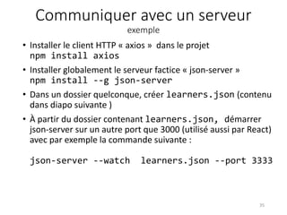 Communiquer avec un serveur
exemple
• Installer le client HTTP « axios » dans le projet
npm install axios
• Installer globalement le serveur factice « json-server »
npm install --g json-server
• Dans un dossier quelconque, créer learners.json (contenu
dans diapo suivante )
• À partir du dossier contenant learners.json, démarrer
json-server sur un autre port que 3000 (utilisé aussi par React)
avec par exemple la commande suivante :
json-server --watch learners.json --port 3333
35
 