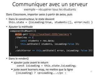 Communiquer avec un serveur
exemple – récupérer tous les étudiants
• Dans le render()
 ajouter juste avant le return
const isLoading = this.state.isLoading;
 juste avant learners.map, ne mettre que la ligne
(isLoading) ? <p>Loading...</p> :
37
Dans Classroom, importer axios à partir de axios, puis
• Dans le constructeur, le state devient
this.state = {isLoading:true, students:[], error:null }
• Ajouter la méthode
 