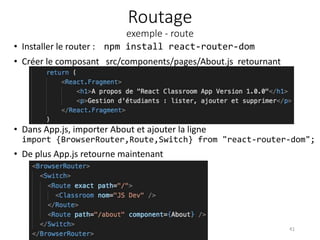 Routage
exemple - route
• Installer le router : npm install react-router-dom
• Créer le composant src/components/pages/About.js retournant
41
• Dans App.js, importer About et ajouter la ligne
import {BrowserRouter,Route,Switch} from "react-router-dom";
• De plus App.js retourne maintenant
 