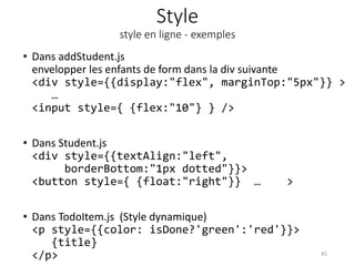 Style
style en ligne - exemples
• Dans addStudent.js
envelopper les enfants de form dans la div suivante
<div style={{display:"flex", marginTop:"5px"}} >
…
<input style={ {flex:"10"} } />
• Dans Student.js
<div style={{textAlign:"left",
borderBottom:"1px dotted"}}>
<button style={ {float:"right"}} … >
• Dans TodoItem.js (Style dynamique)
<p style={{color: isDone?'green':'red'}}>
{title}
</p> 45
 
